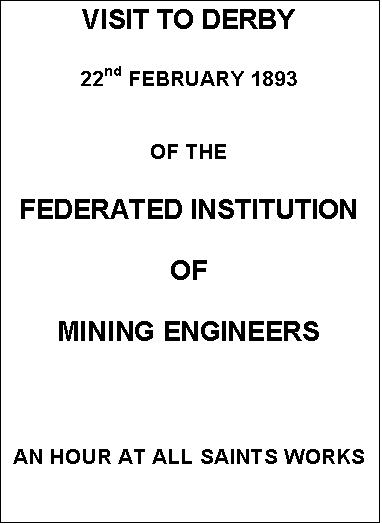 Text Box: VISIT TO DERBY


22nd FEBRUARY 1893


OF THE


FEDERATED INSTITUTION

OF

MINING ENGINEERS





AN HOUR AT ALL SAINTS WORKS
